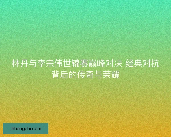 林丹与李宗伟世锦赛巅峰对决 经典对抗背后的传奇与荣耀