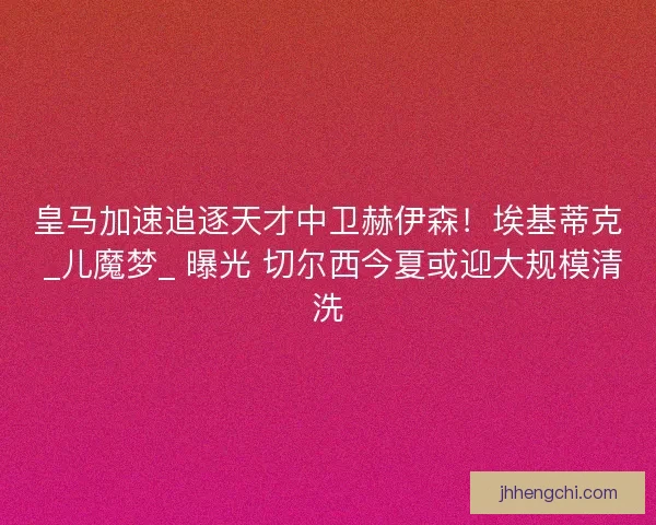 皇马加速追逐天才中卫赫伊森！埃基蒂克 _儿魔梦_ 曝光 切尔西今夏或迎大规模清洗