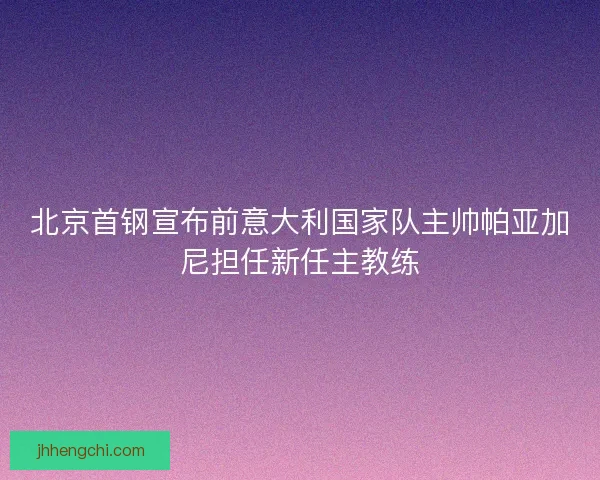 北京首钢宣布前意大利国家队主帅帕亚加尼担任新任主教练