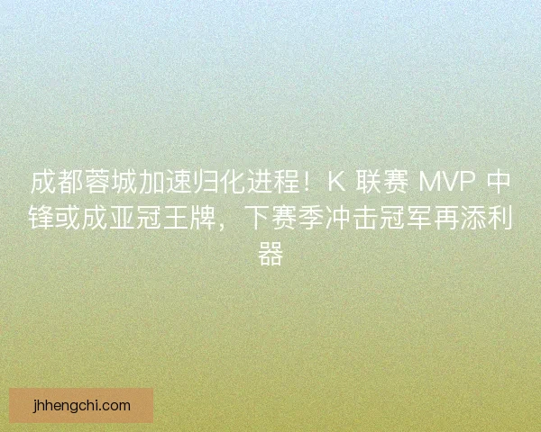 成都蓉城加速归化进程！K 联赛 MVP 中锋或成亚冠王牌，下赛季冲击冠军再添利器
