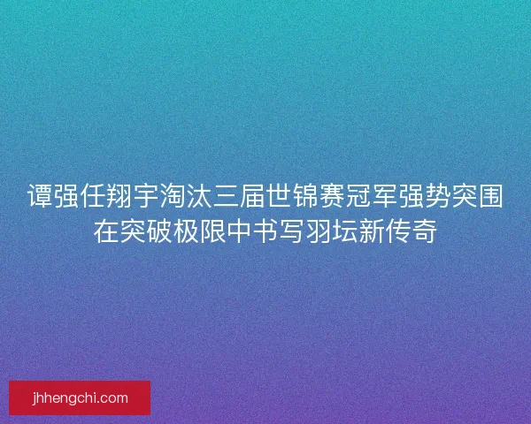 谭强任翔宇淘汰三届世锦赛冠军强势突围在突破极限中书写羽坛新传奇