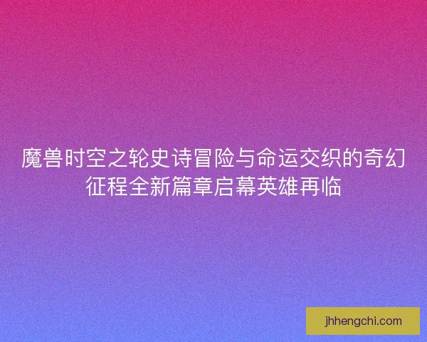 魔兽时空之轮史诗冒险与命运交织的奇幻征程全新篇章启幕英雄再临