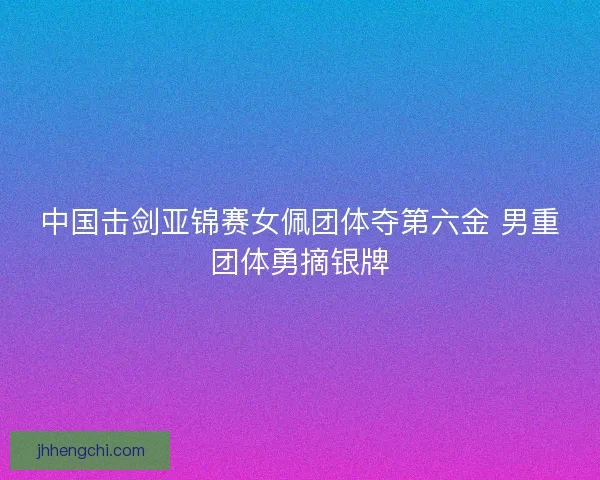 中国击剑亚锦赛女佩团体夺第六金 男重团体勇摘银牌