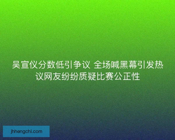 吴宣仪分数低引争议 全场喊黑幕引发热议网友纷纷质疑比赛公正性