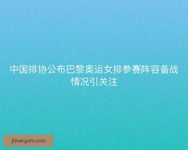 中国排协公布巴黎奥运女排参赛阵容备战情况引关注